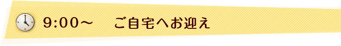 9:00〜　ご自宅へお迎え