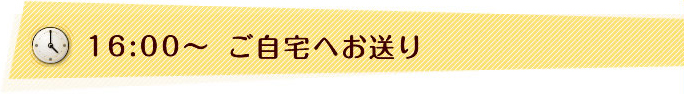 16:00〜　ご自宅へお送り